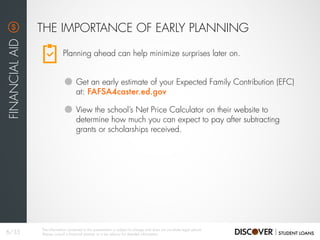 Planning ahead can help minimize surprises later on.
THE IMPORTANCE OF EARLY PLANNING
FINANCIALAID
Get an early estimate of your Expected Family Contribution (EFC)
at: FAFSA4caster.ed.gov
View the school’s Net Price Calculator on their website to
determine how much you can expect to pay after subtracting
grants or scholarships received.
6/35
The information contained in this presentation is subject to change and does not constitute legal advice.
Always consult a financial planner or a tax advisor for detailed information.
 