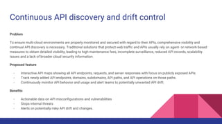 Continuous API discovery and drift control
Problem
To ensure multi-cloud environments are properly monitored and secured with regard to their APIs, comprehensive visibility and
continual API discovery is necessary. Traditional solutions that protect web traffic and APIs usually rely on agent- or network-based
measures to obtain detailed visibility, leading to high maintenance fees, incomplete surveillance, reduced API records, scalability
issues and a lack of broader cloud security information.
Proposed feature
- Interactive API maps showing all API endpoints, requests, and server responses with focus on publicly exposed APIs
- Track newly added API endpoints, domains, subdomains, API paths, and API operations on those paths.
- Continuously monitor API behavior and usage and alert teams to potentially unwanted API drift.
Benefits
- Actionable data on API misconfigurations and vulnerabilities
- Stops internal threats
- Alerts on potentially risky API drift and changes.
 