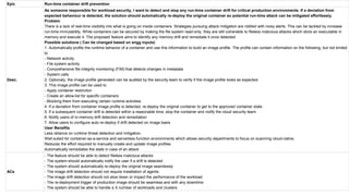 Epic Run-time container drift prevention
Desc.
As someone responsible for workload security, I want to detect and stop any run-time container drift for critical production environments. If a deviation from
expected behaviour is detected, the solution should automatically re-deploy the original container so potential run-time attack can be mitigated effortlessly.
Problem
There is a lack of real-time visibility into what is going on inside containers. Strategies pursuing attack mitigation are riddled with noisy alerts. This can be tackled by increase
run-time immutability. While containers can be secured by making the file system read-only, they are still vulnerable to fileless malicious attacks which store an executable in
memory and execute it. The proposed feature aims to identify any memory drift and remediate it once detected.
Possible solutions ( Can be changed based on engg inputs)
1. Automatically profile the runtime behavior of a container and use this information to build an image profile. The profile can contain information on the following, but not limited
to
- Network activity
- File system activity
- Comprehensive file integrity monitoring (FIM) that detects changes in metadata
- System calls
2. Optionaly, the image profile generated can be audited by the security team to verify if the image profile looks as expected.
3. This image profile can be used to
- Apply container restriction
- Create an allow-list for specific containers
- Blocking them from executing certain runtime activities
4. If a deviation from container image profile is detected, re-deploy the original container to get to the approved container state
5. If a subsequent container drift is detected within a reasonable time, stop the container and notify the cloud security team
6. Notify users of in-memory drift detection and remediation
7. Allow users to configure auto re-deploy if drift detected on image basis
User Benefits
Less reliance on runtime threat detection and mitigation.
Well suited for container-as-a-service and serverless function environments which allows security departments to focus on scanning cloud-native.
Reduces the effort required to manually create and update image profiles
Automatically remediates the state in case of an attack
ACs
- The feature should be able to detect fileless malicious attacks
- The system should automatically notify the user if a drift is detected
- The system should automatically re-deploy the original image seamlessly
- The image drift detection should not require installation of agents
- The image drift detection should not slow down or impact the performance of the workload
- The re-deployment trigger of production image should be seamless and with any downtime
- The system should be able to handle a X number of workloads and clusters
 