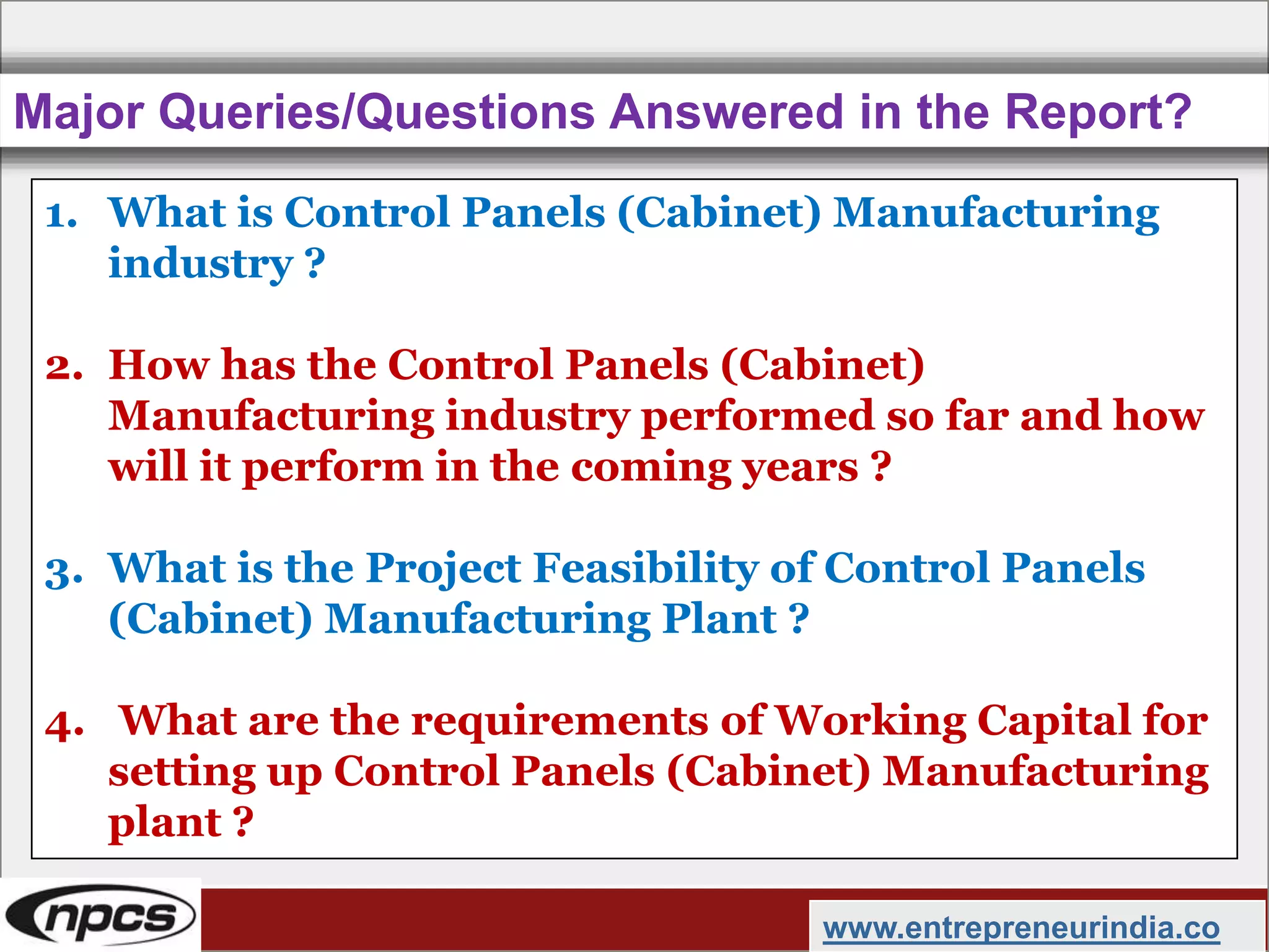 Major Queries/Questions Answered in the Report?
www.entrepreneurindia.co
1. What is Control Panels (Cabinet) Manufacturing
industry ?
2. How has the Control Panels (Cabinet)
Manufacturing industry performed so far and how
will it perform in the coming years ?
3. What is the Project Feasibility of Control Panels
(Cabinet) Manufacturing Plant ?
4. What are the requirements of Working Capital for
setting up Control Panels (Cabinet) Manufacturing
plant ?
 