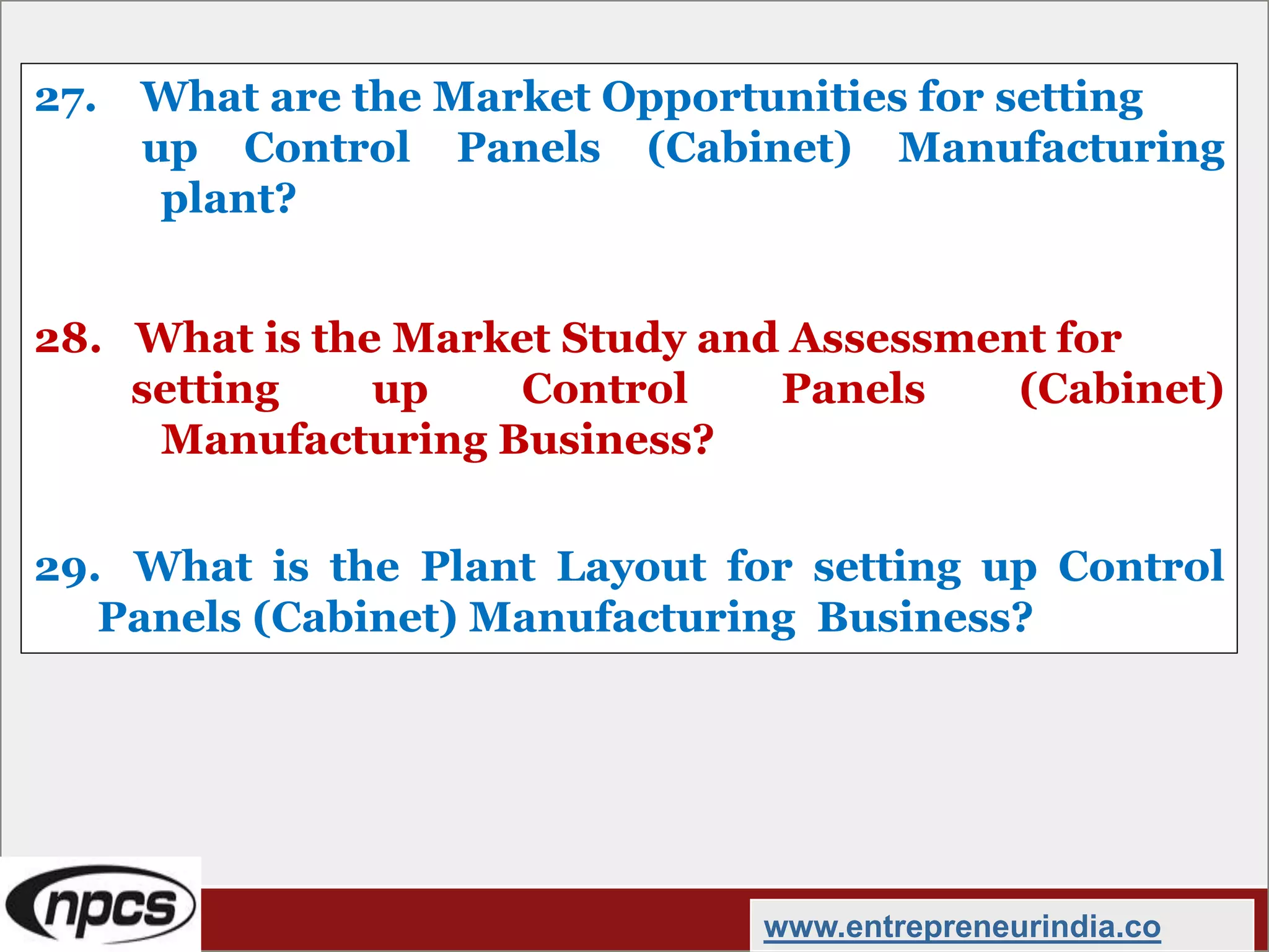 27. What are the Market Opportunities for setting
up Control Panels (Cabinet) Manufacturing
plant?
28. What is the Market Study and Assessment for
setting up Control Panels (Cabinet)
Manufacturing Business?
29. What is the Plant Layout for setting up Control
Panels (Cabinet) Manufacturing Business?
www.entrepreneurindia.co
 