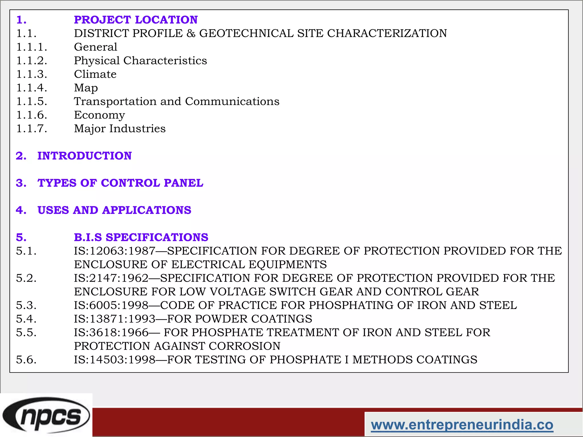 www.entrepreneurindia.co
1. PROJECT LOCATION
1.1. DISTRICT PROFILE & GEOTECHNICAL SITE CHARACTERIZATION
1.1.1. General
1.1.2. Physical Characteristics
1.1.3. Climate
1.1.4. Map
1.1.5. Transportation and Communications
1.1.6. Economy
1.1.7. Major Industries
2. INTRODUCTION
3. TYPES OF CONTROL PANEL
4. USES AND APPLICATIONS
5. B.I.S SPECIFICATIONS
5.1. IS:12063:1987—SPECIFICATION FOR DEGREE OF PROTECTION PROVIDED FOR THE
ENCLOSURE OF ELECTRICAL EQUIPMENTS
5.2. IS:2147:1962—SPECIFICATION FOR DEGREE OF PROTECTION PROVIDED FOR THE
ENCLOSURE FOR LOW VOLTAGE SWITCH GEAR AND CONTROL GEAR
5.3. IS:6005:1998—CODE OF PRACTICE FOR PHOSPHATING OF IRON AND STEEL
5.4. IS:13871:1993—FOR POWDER COATINGS
5.5. IS:3618:1966— FOR PHOSPHATE TREATMENT OF IRON AND STEEL FOR
PROTECTION AGAINST CORROSION
5.6. IS:14503:1998—FOR TESTING OF PHOSPHATE I METHODS COATINGS
 