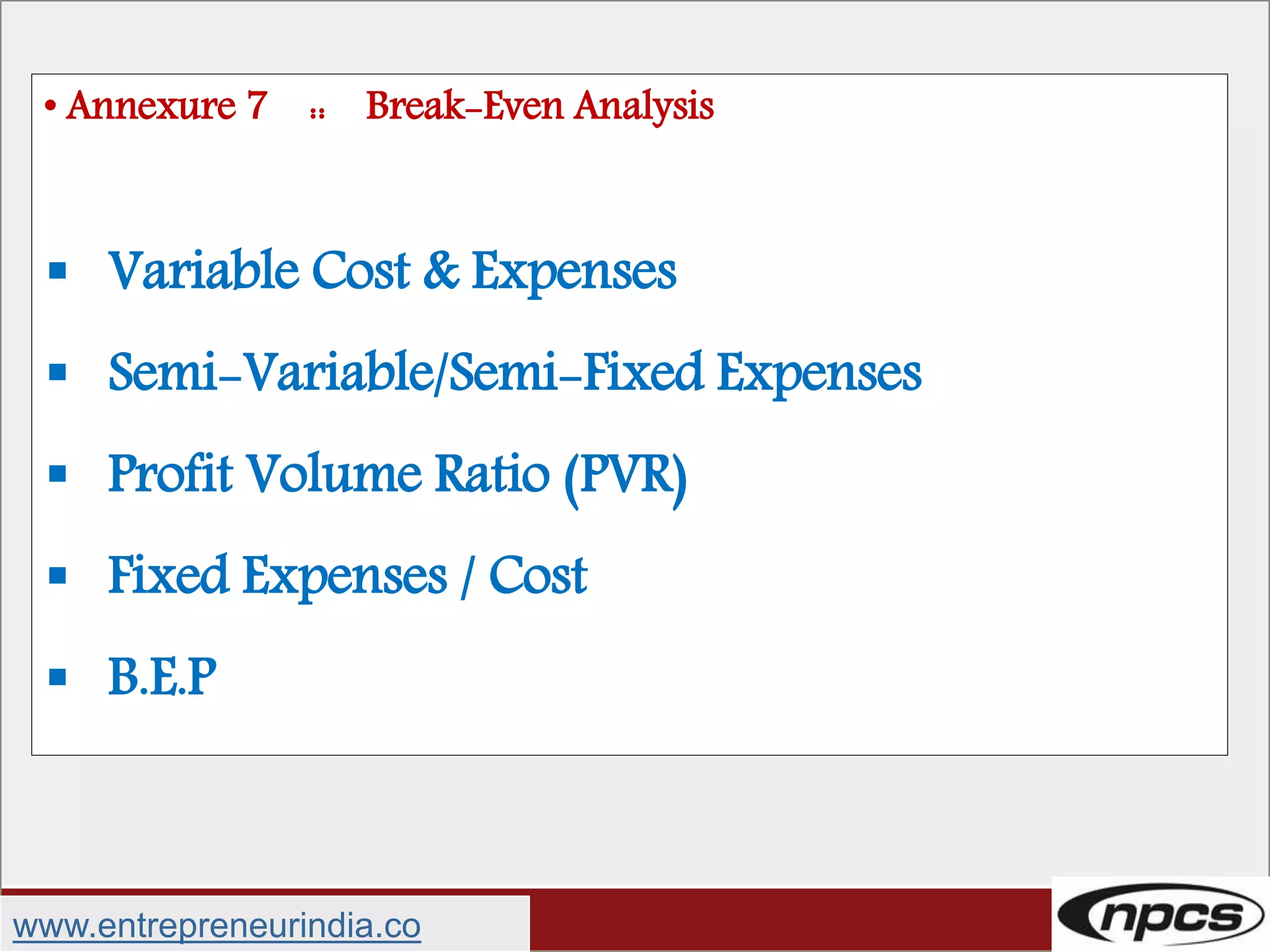 • Annexure 7 :: Break-Even Analysis
 Variable Cost & Expenses
 Semi-Variable/Semi-Fixed Expenses
 Profit Volume Ratio (PVR)
 Fixed Expenses / Cost
 B.E.P
www.entrepreneurindia.co
 