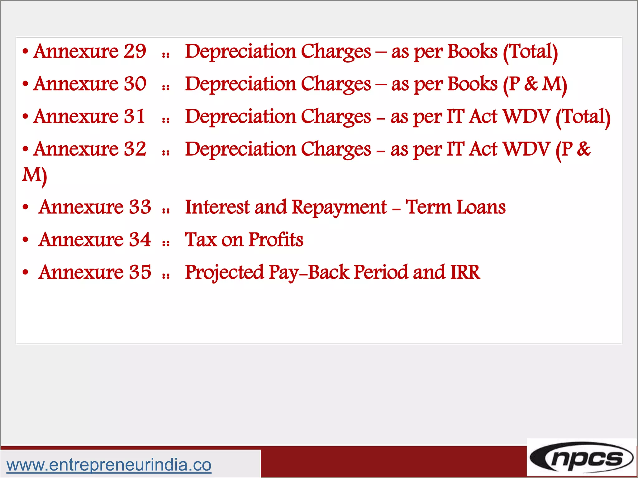 • Annexure 29 :: Depreciation Charges – as per Books (Total)
• Annexure 30 :: Depreciation Charges – as per Books (P & M)
• Annexure 31 :: Depreciation Charges - as per IT Act WDV (Total)
• Annexure 32 :: Depreciation Charges - as per IT Act WDV (P &
M)
• Annexure 33 :: Interest and Repayment - Term Loans
• Annexure 34 :: Tax on Profits
• Annexure 35 :: Projected Pay-Back Period and IRR
www.entrepreneurindia.co
 