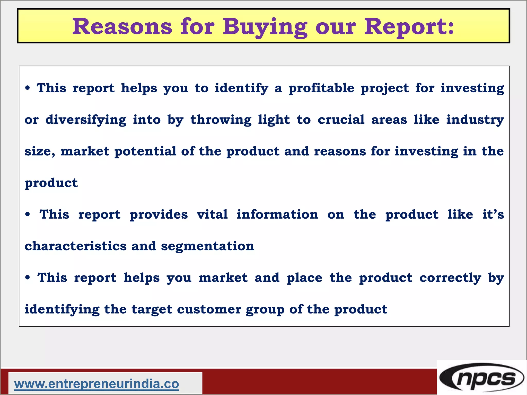 Reasons for Buying our Report:
• This report helps you to identify a profitable project for investing
or diversifying into by throwing light to crucial areas like industry
size, market potential of the product and reasons for investing in the
product
• This report provides vital information on the product like it’s
characteristics and segmentation
• This report helps you market and place the product correctly by
identifying the target customer group of the product
www.entrepreneurindia.co
 