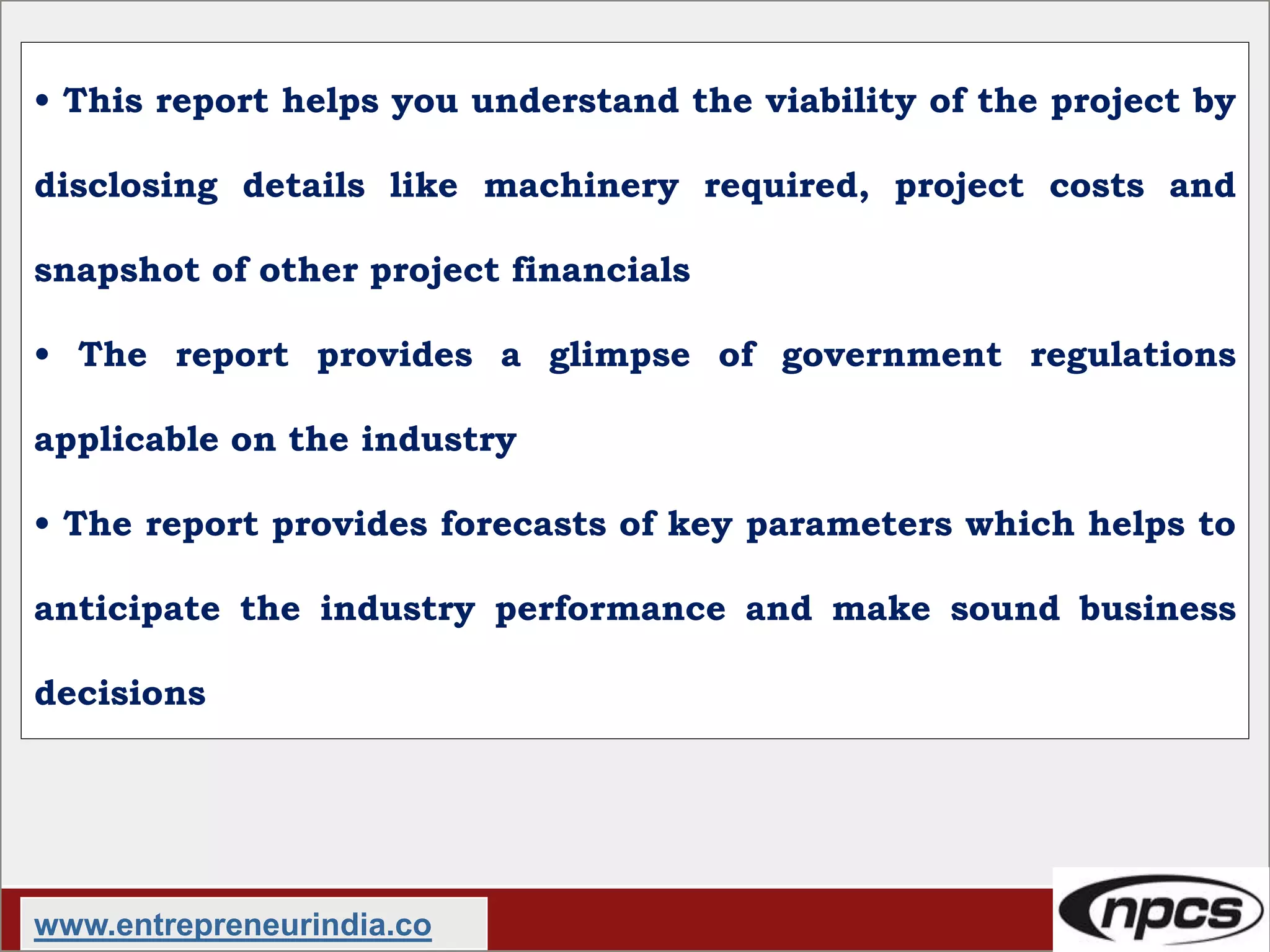 • This report helps you understand the viability of the project by
disclosing details like machinery required, project costs and
snapshot of other project financials
• The report provides a glimpse of government regulations
applicable on the industry
• The report provides forecasts of key parameters which helps to
anticipate the industry performance and make sound business
decisions
www.entrepreneurindia.co
 