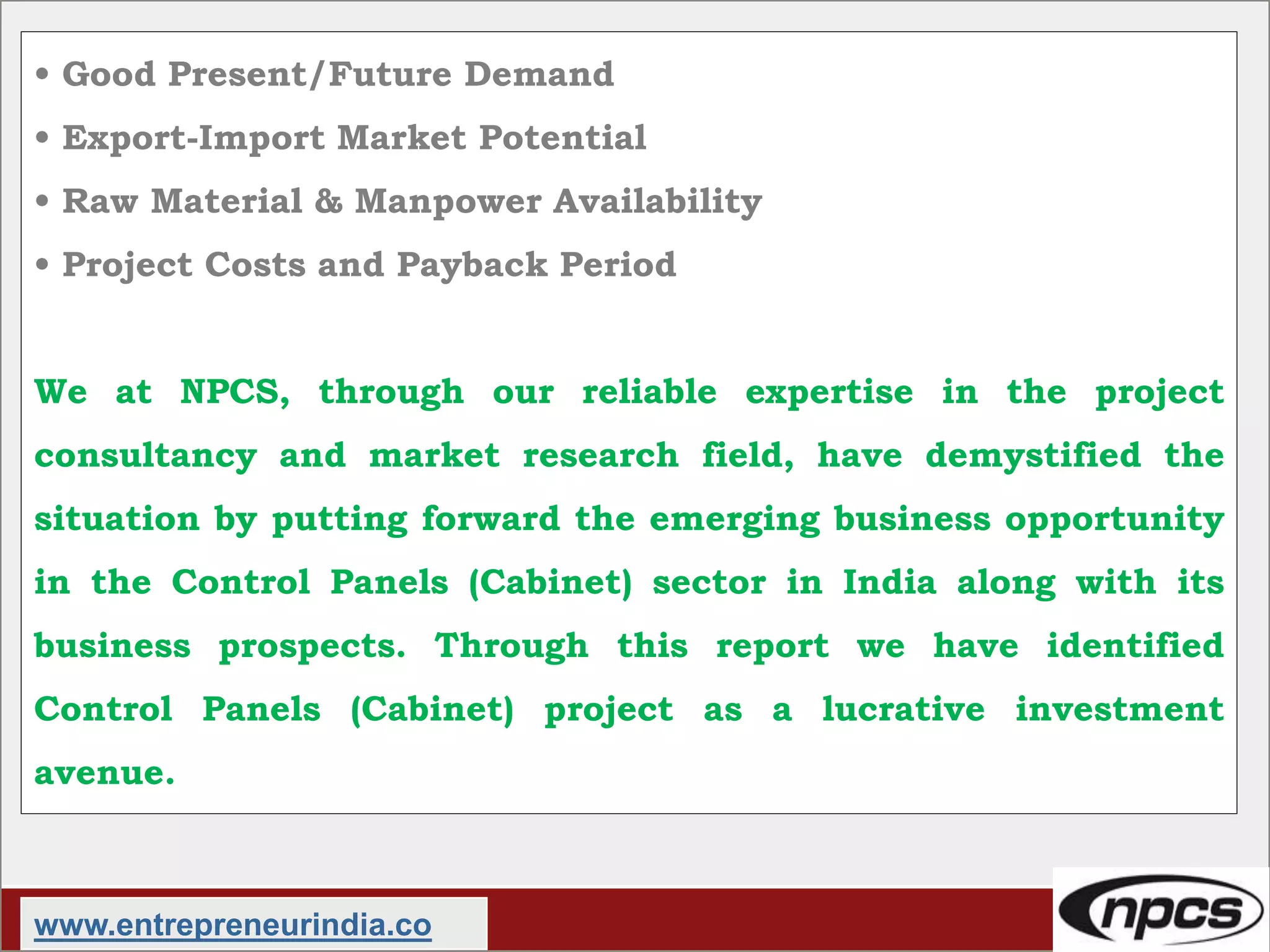 • Good Present/Future Demand
• Export-Import Market Potential
• Raw Material & Manpower Availability
• Project Costs and Payback Period
We at NPCS, through our reliable expertise in the project
consultancy and market research field, have demystified the
situation by putting forward the emerging business opportunity
in the Control Panels (Cabinet) sector in India along with its
business prospects. Through this report we have identified
Control Panels (Cabinet) project as a lucrative investment
avenue.
www.entrepreneurindia.co
 