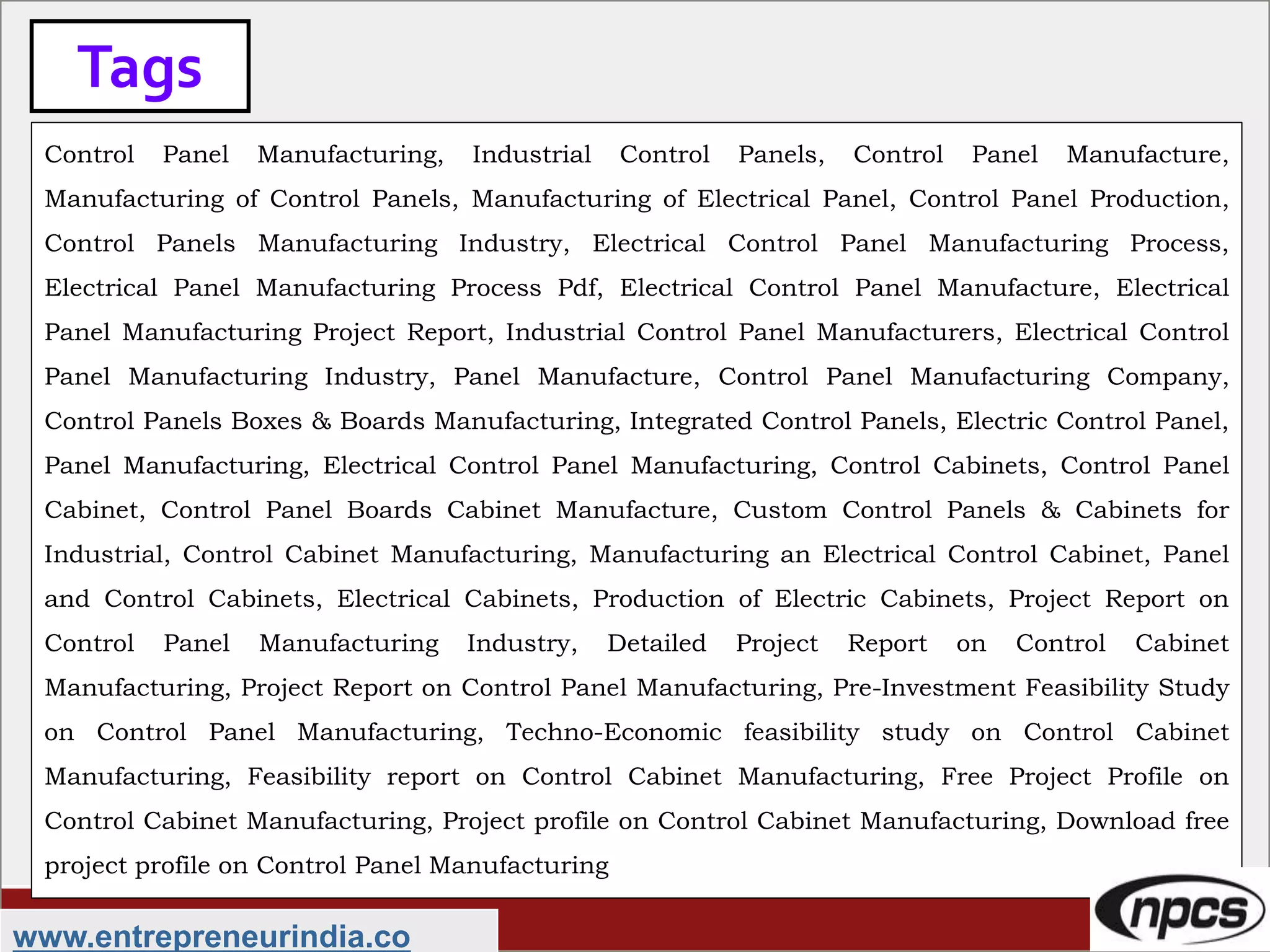 Tags
www.entrepreneurindia.co
Control Panel Manufacturing, Industrial Control Panels, Control Panel Manufacture,
Manufacturing of Control Panels, Manufacturing of Electrical Panel, Control Panel Production,
Control Panels Manufacturing Industry, Electrical Control Panel Manufacturing Process,
Electrical Panel Manufacturing Process Pdf, Electrical Control Panel Manufacture, Electrical
Panel Manufacturing Project Report, Industrial Control Panel Manufacturers, Electrical Control
Panel Manufacturing Industry, Panel Manufacture, Control Panel Manufacturing Company,
Control Panels Boxes & Boards Manufacturing, Integrated Control Panels, Electric Control Panel,
Panel Manufacturing, Electrical Control Panel Manufacturing, Control Cabinets, Control Panel
Cabinet, Control Panel Boards Cabinet Manufacture, Custom Control Panels & Cabinets for
Industrial, Control Cabinet Manufacturing, Manufacturing an Electrical Control Cabinet, Panel
and Control Cabinets, Electrical Cabinets, Production of Electric Cabinets, Project Report on
Control Panel Manufacturing Industry, Detailed Project Report on Control Cabinet
Manufacturing, Project Report on Control Panel Manufacturing, Pre-Investment Feasibility Study
on Control Panel Manufacturing, Techno-Economic feasibility study on Control Cabinet
Manufacturing, Feasibility report on Control Cabinet Manufacturing, Free Project Profile on
Control Cabinet Manufacturing, Project profile on Control Cabinet Manufacturing, Download free
project profile on Control Panel Manufacturing
 