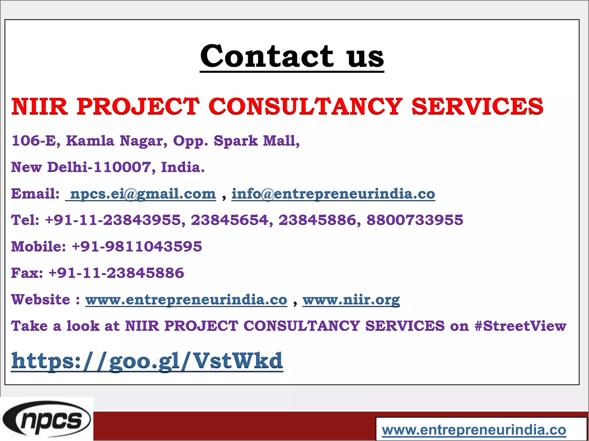 Contact us
NIIR PROJECT CONSULTANCY SERVICES
106-E, Kamla Nagar, Opp. Spark Mall,
New Delhi-110007, India.
Email: npcs.ei@gmail.com , info@entrepreneurindia.co
Tel: +91-11-23843955, 23845654, 23845886, 8800733955
Mobile: +91-9811043595
Fax: +91-11-23845886
Website : www.entrepreneurindia.co , www.niir.org
Take a look at NIIR PROJECT CONSULTANCY SERVICES on #StreetView
https://goo.gl/VstWkd
www.entrepreneurindia.co
 
