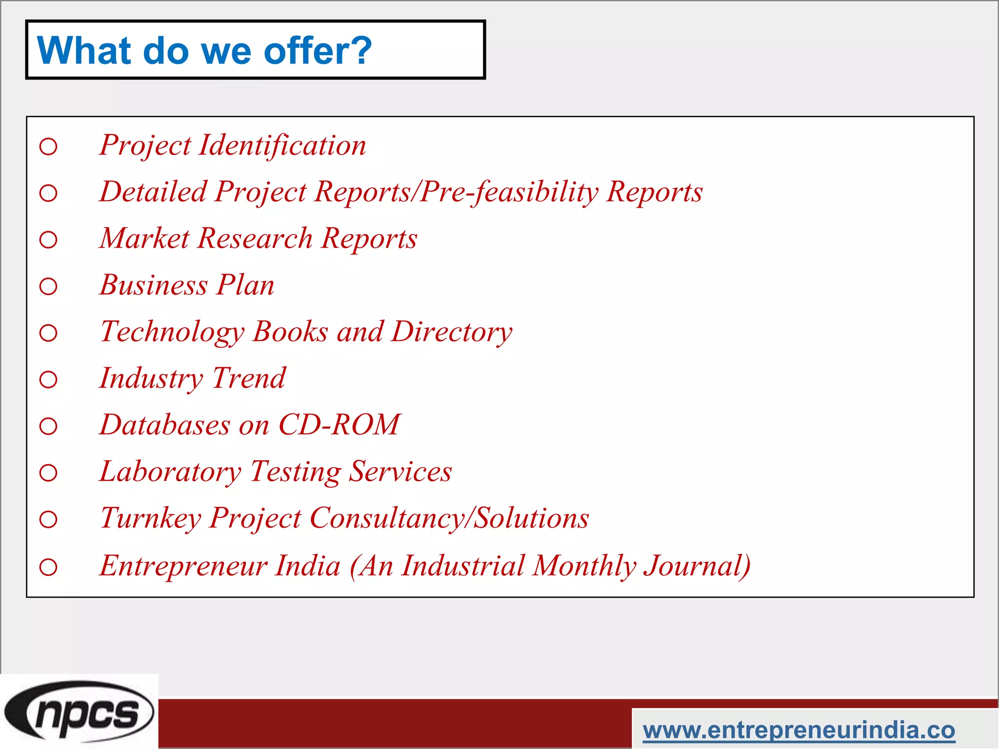 o Project Identification
o Detailed Project Reports/Pre-feasibility Reports
o Market Research Reports
o Business Plan
o Technology Books and Directory
o Industry Trend
o Databases on CD-ROM
o Laboratory Testing Services
o Turnkey Project Consultancy/Solutions
o Entrepreneur India (An Industrial Monthly Journal)
www.entrepreneurindia.co
What do we offer?
 
