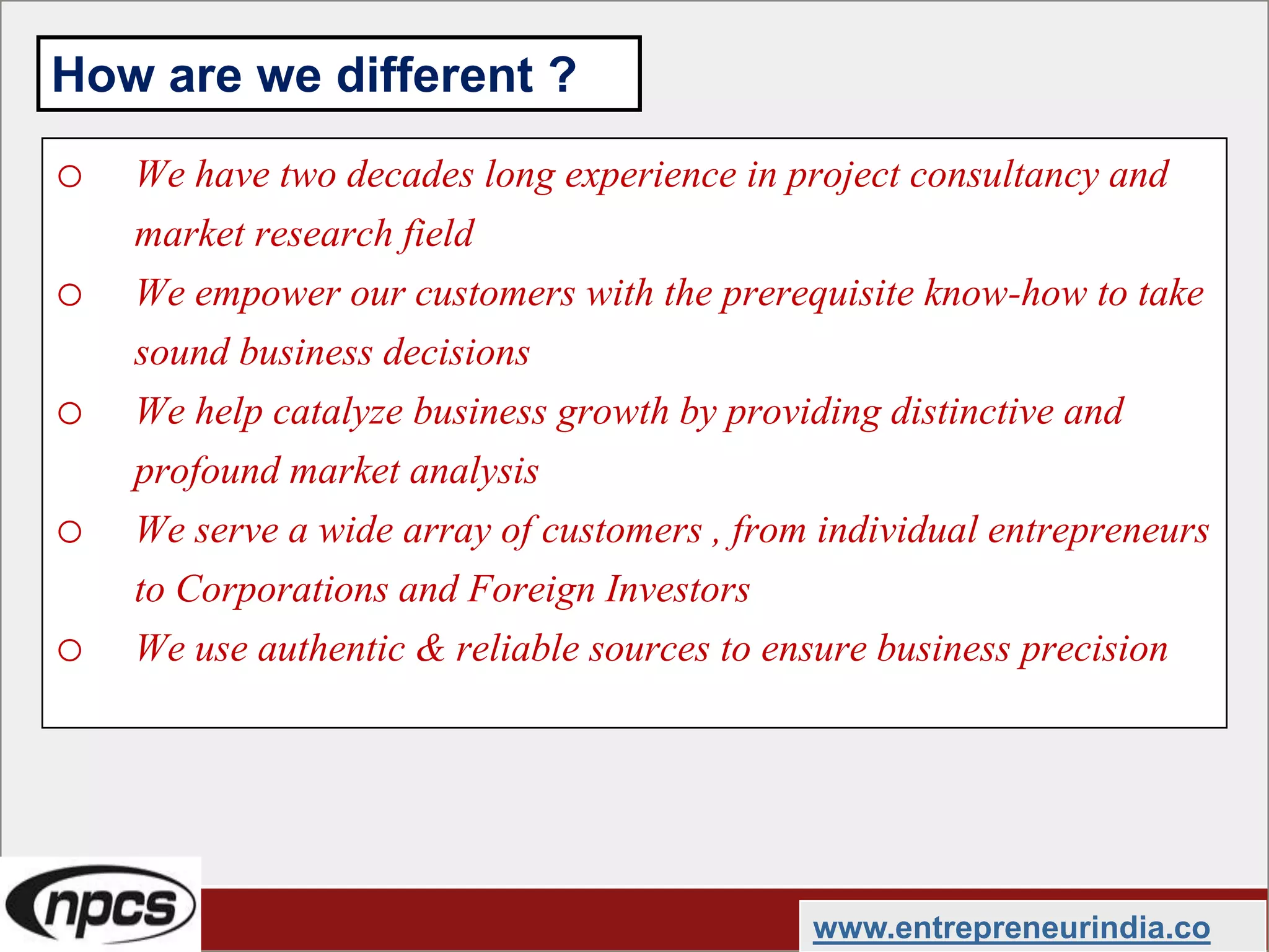 o We have two decades long experience in project consultancy and
market research field
o We empower our customers with the prerequisite know-how to take
sound business decisions
o We help catalyze business growth by providing distinctive and
profound market analysis
o We serve a wide array of customers , from individual entrepreneurs
to Corporations and Foreign Investors
o We use authentic & reliable sources to ensure business precision
www.entrepreneurindia.co
How are we different ?
 