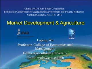 Market Development & Agriculture Laping Wu Professor, College of Economics and Management, China Agricultural University Email: wulp@cau.edu.cn China-IFAD South-South Cooperation Seminar on Comprehensive Agricultural Development and Poverty Reduction  Nanning Guangxi, Nov. 4-6, 2010 