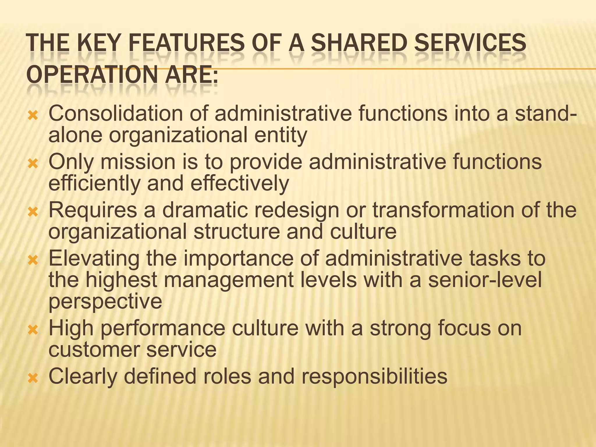 The key features of a Shared Services Operation are:Consolidation of administrative functions into a stand-alone organizational entityOnly mission is to provide administrative functions efficiently and effectivelyRequires a dramatic redesign or transformation of the organizational structure and cultureElevating the importance of administrative tasks to the highest management levels with a senior-level perspectiveHigh performance culture with a strong focus on customer serviceClearly defined roles and responsibilities