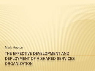 The Effective Development and Deployment of a Shared Services Organization Mark Hopton 