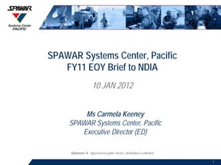 SPAWAR Systems Center, Pacific
   FY11 EOY Brief to NDIA
                      10 JAN 2012


        Ms Carmela Keeney
    SPAWAR Systems Center, Pacific
       Executive Director (ED)

     Statement A: Approved for public release; distribution is unlimited.

                                                                            1
 