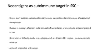 Neoantigens as autoimmune target in SSC –
• Recent study suggests nuclear protein can become auto-antigen targets because of exposure of
neo-epitopes
• Hypoxia in exposure of certain metal stimulates fragmentation of several auto-antigens targeted
in SScs
• Generation of SSC auto Abs by neo-epitopes which are triggered by hypoxia , mercury , somatic
mutation
• Anti pol3 -associated with cancer
 
