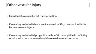 Other vascular injury
• Endothelial–mesenchymal transformation
• Circulating endothelial cells are increased in SSc, consistent with the
known vascular injury
• Circulating endothelial progenitor cells in SSc have yielded conflicting
results, with both increased and decreased numbers reported.
 