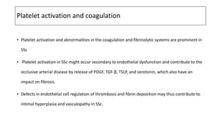 Platelet activation and coagulation
• Platelet activation and abnormalities in the coagulation and fibrinolytic systems are prominent in
SSc
• Platelet activation in SSc might occur secondary to endothelial dysfunction and contribute to the
occlusive arterial disease by release of PDGF, TGF-β, TSLP, and serotonin, which also have an
impact on fibrosis.
• Defects in endothelial cell regulation of thrombosis and fibrin deposition may thus contribute to
intimal hyperplasia and vasculopathy in SSc.
 