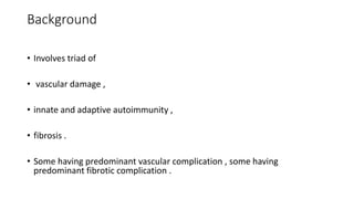 Background
• Involves triad of
• vascular damage ,
• innate and adaptive autoimmunity ,
• fibrosis .
• Some having predominant vascular complication , some having
predominant fibrotic complication .
 