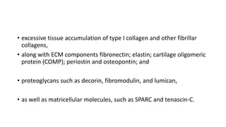 • excessive tissue accumulation of type I collagen and other fibrillar
collagens,
• along with ECM components fibronectin; elastin; cartilage oligomeric
protein (COMP); periostin and osteopontin; and
• proteoglycans such as decorin, fibromodulin, and lumican,
• as well as matricellular molecules, such as SPARC and tenascin-C.
 