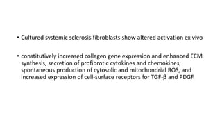 • Cultured systemic sclerosis fibroblasts show altered activation ex vivo
• constitutively increased collagen gene expression and enhanced ECM
synthesis, secretion of profibrotic cytokines and chemokines,
spontaneous production of cytosolic and mitochondrial ROS, and
increased expression of cell-surface receptors for TGF-β and PDGF.
 