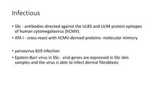 Infectious
• SSc - antibodies directed against the UL83 and UL94 protein epitopes
of human cytomegalovirus (hCMV).
• ATA I - cross-react with hCMV-derived proteins- molecular mimicry
• parvovirus B19 infection
• Epstein-Barr virus in SSc- viral genes are expressed in SSc skin
samples and the virus is able to infect dermal fibroblasts
 