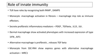 Role of innate immunity
• TLR have roles by recognizing both PAMP , DAMPS
• Monocyte -macrophage activation in fibrosis – macrophage imp role as immune
effectors.
• Secrete profibrotic inflammatory mediators – PDGF , TGFbeta , IL13 , IL6 .
• Dermal macrophage show activated phenotypes with increased expression of type
1IFN , AIF1
• Alternative macrophage is profibrotic , releases TGF beta
• Monocyte from SSC-PAH show express genes with alternative macrophage
activation – MRC1
 