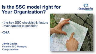 Is the SSC model right for
Your Organization?
- the key SSC checklist & factors
- main factors to consider
-Q&A
Jamie Davies
Finance SSC Manager,
Computacenter
 