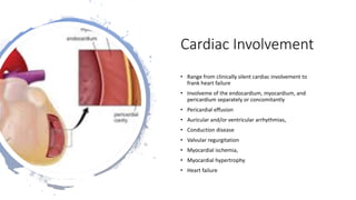 Cardiac Involvement
• Range from clinically silent cardiac involvement to
frank heart failure
• Involveme of the endocardium, myocardium, and
pericardium separately or concomitantly
• Pericardial effusion
• Auricular and/or ventricular arrhythmias,
• Conduction disease
• Valvular regurgitation
• Myocardial ischemia,
• Myocardial hypertrophy
• Heart failure
 
