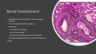 Renal Involvement
• Scleroderma renal crisis (SRC) is a life-threatening
condition
• 5% -10% of patients with scleroderma.
• Risk factors:
early diffuse skin disease
use of corticosteroids
presence of anti-RNA polymerase III antibodies.
• Early pharmacologic intervention with ACE inhibitors is
crucial
 