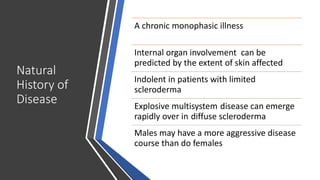 Natural
History of
Disease
A chronic monophasic illness
Internal organ involvement can be
predicted by the extent of skin affected
Indolent in patients with limited
scleroderma
Explosive multisystem disease can emerge
rapidly over in diffuse scleroderma
Males may have a more aggressive disease
course than do females
 