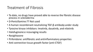 Treatment of Fibrosis
• To date, no drugs have proved able to reverse the fibrotic disease
process in scleroderma
• D-Penicillamine:?? Not used
• A human recombinant neutralizing TGF-β antibody:under study
• Tyrosine kinase inhibitors: Imatinib, dasatinib, and nilotinib
• Halofuginone:e ncouraging results
• Rosiglitazone
• Pirfenidone: antifibrotic and antiinflammatory properties
• Anti connective tissue growth factor (anti-CTGF)
 