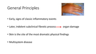 General Principles
• Early, signs of classic inflammatory events
• Later, indolent subclinical fibrotic process organ damage
• Skin is the site of the most dramatic physical findings
• Multisystem disease
 
