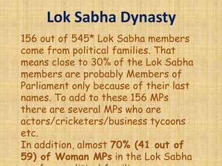 Lok Sabha Dynasty
156 out of 545* Lok Sabha members
come from political families. That
means close to 30% of the Lok Sabha
members are probably Members of
Parliament only because of their last
names. To add to these 156 MPs
there are several MPs who are
actors/cricketers/business tycoons
etc.
In addition, almost 70% (41 out of
59) of Woman MPs in the Lok Sabha
 