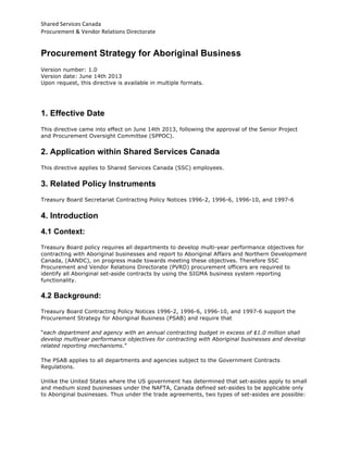 Shared	
  Services	
  Canada	
  
Procurement	
  &	
  Vendor	
  Relations	
  Directorate	
  

Procurement Strategy for Aboriginal Business
Version number: 1.0
Version date: June 14th 2013
Upon request, this directive is available in multiple formats.

1. Effective Date
This directive came into effect on June 14th 2013, following the approval of the Senior Project
and Procurement Oversight Committee (SPPOC).

2. Application within Shared Services Canada
This directive applies to Shared Services Canada (SSC) employees.

3. Related Policy Instruments
Treasury Board Secretariat Contracting Policy Notices 1996-2, 1996-6, 1996-10, and 1997-6

4. Introduction
4.1 Context:
Treasury Board policy requires all departments to develop multi-year performance objectives for
contracting with Aboriginal businesses and report to Aboriginal Affairs and Northern Development
Canada, (AANDC), on progress made towards meeting these objectives. Therefore SSC
Procurement and Vendor Relations Directorate (PVRD) procurement officers are required to
identify all Aboriginal set-aside contracts by using the SIGMA business system reporting
functionality.

4.2 Background:
Treasury Board Contracting Policy Notices 1996-2, 1996-6, 1996-10, and 1997-6 support the
Procurement Strategy for Aboriginal Business (PSAB) and require that
“each department and agency with an annual contracting budget in excess of $1.0 million shall
develop multiyear performance objectives for contracting with Aboriginal businesses and develop
related reporting mechanisms.”
The PSAB applies to all departments and agencies subject to the Government Contracts
Regulations.
Unlike the United States where the US government has determined that set-asides apply to small
and medium sized businesses under the NAFTA, Canada defined set-asides to be applicable only
to Aboriginal businesses. Thus under the trade agreements, two types of set-asides are possible:

 