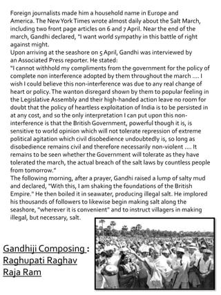 Foreign journalists made him a household name in Europe and
America. The NewYorkTimes wrote almost daily about the Salt March,
including two front page articles on 6 and 7 April. Near the end of the
march, Gandhi declared, "I want world sympathy in this battle of right
against might.
Upon arriving at the seashore on 5 April, Gandhi was interviewed by
an Associated Press reporter. He stated:
“I cannot withhold my compliments from the government for the policy of
complete non interference adopted by them throughout the march .... I
wish I could believe this non-interference was due to any real change of
heart or policy.The wanton disregard shown by them to popular feeling in
the Legislative Assembly and their high-handed action leave no room for
doubt that the policy of heartless exploitation of India is to be persisted in
at any cost, and so the only interpretation I can put upon this non-
interference is that the British Government, powerful though it is, is
sensitive to world opinion which will not tolerate repression of extreme
political agitation which civil disobedience undoubtedly is, so long as
disobedience remains civil and therefore necessarily non-violent .... It
remains to be seen whether the Government will tolerate as they have
tolerated the march, the actual breach of the salt laws by countless people
from tomorrow.”
The following morning, after a prayer, Gandhi raised a lump of salty mud
and declared, "With this, I am shaking the foundations of the British
Empire." He then boiled it in seawater, producing illegal salt. He implored
his thousands of followers to likewise begin making salt along the
seashore, "wherever it is convenient" and to instruct villagers in making
illegal, but necessary, salt.
Gandhiji Composing :
Raghupati Raghav
Raja Ram
 
