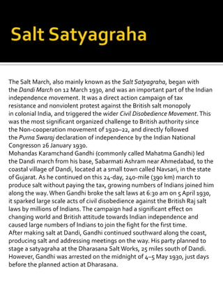 The Salt March, also mainly known as the Salt Satyagraha, began with
the Dandi March on 12 March 1930, and was an important part of the Indian
independence movement. It was a direct action campaign of tax
resistance and nonviolent protest against the British salt monopoly
in colonial India, and triggered the wider Civil Disobedience Movement.This
was the most significant organized challenge to British authority since
the Non-cooperation movement of 1920–22, and directly followed
the Purna Swaraj declaration of independence by the Indian National
Congresson 26 January 1930.
Mohandas Karamchand Gandhi (commonly called Mahatma Gandhi) led
the Dandi march from his base, Sabarmati Ashram near Ahmedabad, to the
coastal village of Dandi, located at a small town called Navsari, in the state
of Gujarat. As he continued on this 24-day, 240-mile (390 km) march to
produce salt without paying the tax, growing numbers of Indians joined him
along the way.When Gandhi broke the salt laws at 6:30 am on 5 April 1930,
it sparked large scale acts of civil disobedience against the British Raj salt
laws by millions of Indians. The campaign had a significant effect on
changing world and British attitude towards Indian independence and
caused large numbers of Indians to join the fight for the first time.
After making salt at Dandi, Gandhi continued southward along the coast,
producing salt and addressing meetings on the way. His party planned to
stage a satyagraha at the Dharasana Salt Works, 25 miles south of Dandi.
However, Gandhi was arrested on the midnight of 4–5 May 1930, just days
before the planned action at Dharasana.
 