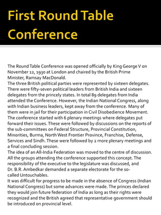 The RoundTable Conference was opened officially by King GeorgeV on
November 12, 1930 at London and chaired by the British Prime
Minister, Ramsay MacDonald.
The three British political parties were represented by sixteen delegates.
There were fifty-seven political leaders from British India and sixteen
delegates from the princely states. In total 89 delegates from India
attended the Conference. However, the Indian National Congress, along
with Indian business leaders, kept away from the conference. Many of
them were in jail for their participation in Civil Disobedience Movement.
The conference started with 6 plenary meetings where delegates put
forward their issues.These were followed by discussions on the reports of
the sub-committees on Federal Structure, Provincial Constitution,
Minorities, Burma, NorthWest Frontier Province, Franchise, Defense,
Services and Sindh. These were followed by 2 more plenary meetings and
a final concluding session.
The idea of an All-India Federation was moved to the centre of discussion.
All the groups attending the conference supported this concept.The
responsibility of the executive to the legislature was discussed, and
Dr. B.R. Ambedkar demanded a separate electorate for the so-
called Untouchables.
It was difficult for progress to be made in the absence of Congress (Indian
National Congress) but some advances were made. The princes declared
they would join future federation of India as long as their rights were
recognized and the British agreed that representative government should
be introduced on provincial level.
 