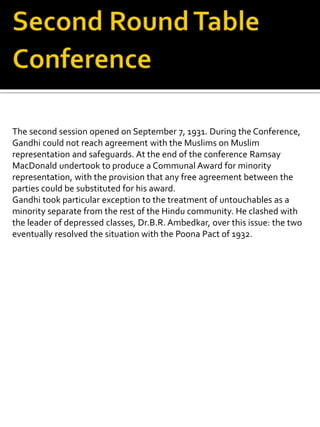 The second session opened on September 7, 1931. During the Conference,
Gandhi could not reach agreement with the Muslims on Muslim
representation and safeguards. At the end of the conference Ramsay
MacDonald undertook to produce a Communal Award for minority
representation, with the provision that any free agreement between the
parties could be substituted for his award.
Gandhi took particular exception to the treatment of untouchables as a
minority separate from the rest of the Hindu community. He clashed with
the leader of depressed classes, Dr.B.R. Ambedkar, over this issue: the two
eventually resolved the situation with the Poona Pact of 1932.
 