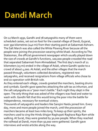 On 12 March 1930, Gandhi and 78 satyagrahis many of them were
scheduled castes, set out on foot for the coastal village of Dandi, Gujarat,
over 390 kilometres (240 mi) from their starting point at Sabarmati Ashram.
The Salt March was also called theWhite Flowing River because all the
people were joining the procession wearing white khadi. According to The
Statesman, the official government newspaper which usually played down
the size of crowds at Gandhi's functions, 100,000 people crowded the road
that separated Sabarmati from Ahmadabad. The first day's march of 21
kilometers (13 mi) ended in the village of Aslali, where Gandhi spoke to a
crowd of about 4,000. At Aslali, and the other villages that the march
passed through, volunteers collected donations, registered new
satyagrahis, and received resignations from village officials who chose to
end co-operation with British rule.
As they entered each village, crowds greeted the marchers, beating drums
and cymbals. Gandhi gave speeches attacking the salt tax as inhuman, and
the salt satyagraha as a "poor man's battle." Each night they slept in the
open.The only thing that was asked of the villagers was food and water to
wash with. Gandhi felt that this would bring the poor into the battle for
independence, necessary for eventual victory.
Thousands of satyagrahis and leaders like Sarojini Naidu joined him. Every
day, more and more people joined the march, until the procession of
marchers became at least two miles long.To keep up their spirits, the
marchers used to sing the Hindu bhajan Raghupati Raghava Raja Ram while
walking.At Surat, they were greeted by 30,000 people. When they reached
the railhead at Dandi, more than 50,000 were gathered. Gandhi gave
interviews and wrote articles along the way.
 