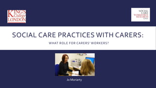 SOCIAL CARE PRACTICES WITH CARERS:
WHAT ROLE FOR CARERS’ WORKERS?
Jo Moriarty
 