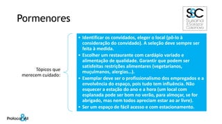 Pormenores
Tópicos que
merecem cuidado:
• Identificar os convidados, eleger o local (pô-lo à
consideração do convidado). A seleção deve sempre ser
feita à medida.
• Escolher um restaurante com cardápio variado e
alimentação de qualidade. Garantir que podem ser
satisfeitas restrições alimentares (vegetarianos,
muçulmanos, alergias…).
• Exemplar deve ser o profissionalismo dos empregados e a
envolvência do espaço, pois tudo tem influência. Não
esquecer a estação do ano e a hora (um local com
esplanada pode ser bom no verão, para almoçar, se for
abrigado, mas nem todos apreciam estar ao ar livre).
• Ser um espaço de fácil acesso e com estacionamento.
 