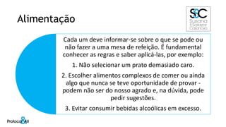 Alimentação
Cada um deve informar-se sobre o que se pode ou
não fazer a uma mesa de refeição. É fundamental
conhecer as regras e saber aplicá-las, por exemplo:
1. Não selecionar um prato demasiado caro.
2. Escolher alimentos complexos de comer ou ainda
algo que nunca se teve oportunidade de provar -
podem não ser do nosso agrado e, na dúvida, pode
pedir sugestões.
3. Evitar consumir bebidas alcoólicas em excesso.
 