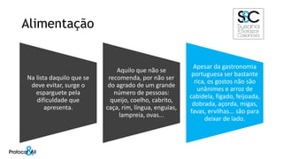 Alimentação
Na lista daquilo que se
deve evitar, surge o
esparguete pela
dificuldade que
apresenta.
Aquilo que não se
recomenda, por não ser
do agrado de um grande
número de pessoas:
queijo, coelho, cabrito,
caça, rim, língua, enguias,
lampreia, ovas...
Apesar da gastronomia
portuguesa ser bastante
rica, os gostos não são
unânimes e arroz de
cabidela, fígado, feijoada,
dobrada, açorda, migas,
favas, ervilhas... são para
deixar de lado.
 