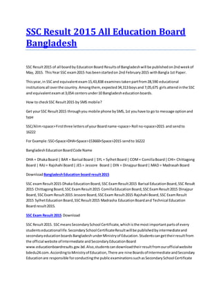 SSC Result 2015 All Education Board
Bangladesh
SSC Result2015 of all boardby EducationBoard Resultsof Bangladeshwill be publishedon2ndweekof
May, 2015. ThisYear SSC exam2015 hasbeenstartedon 2nd February2015 withBangla 1st Paper.
Thisyear,in SSCand equivalentexam15,43,838 examines takenpartfrom28,590 educational
institutionsall overthe country.Amongthem, expected34,313 boysand 7,05,675 girlsattendinthe SSC
and equivalentexamat3,054 centersunder10 Bangladesheducationboards.
How to checkSSC Result2015 by SMS mobile?
Get yourSSC Result2015 throughyou mobile phone bySMS,1st youhave to go to message optionand
type
SSC/Alim<space>Firstthree lettersof yourBoardname <space> Roll no<space>2015 and sendto
16222
For Example:SSC<Space>DHA<Space>153660<Space>2015 sendto 16222
BangladeshEducationBoardCode Name
DHA = DhakaBoard | BAR = Barisal Board | SYL = SylhetBoard| COM= ComillaBoard|CHI= Chittagong
Board | RAJ= Rajshahi Board| JES = Jessore Board | DIN = DinajpurBoard| MAD = Madrasah Board
Download BangladeshEducation board result2015
SSC examResult2015 Dhaka EducationBoard,SSC ExamResult2015 Barisal EducationBoard,SSC Result
2015 ChittagongBoard,SSC ExamResult2015 ComillaEducationBoard,SSCExamResult2015 Dinajpur
Board, SSCExam Result2015 Jessore Board,SSCExam Result2015 Rajshahi Board,SSC ExamResult
2015 SylhetEducationBoard,SSCResult2015 Madrasha EducationBoardand Technical Education
Board result2015.
SSC Exam Result 2015 Download
SSC Result2015. SSCmeansSecondarySchool Certificate,whichisthe most importantpartsof every
studentseducationallife.SecondarySchool CertificateResultwill be publishedbyintermediateand
secondaryeducationboardsBangladeshunderMinistryof Education.Studentscangettheirresultfrom
the official website of Intermediate andSecondaryEducationBoard
www.educationboardresults.gov.bd.Also,studentscandownloadtheirresultfromourofficialwebsite
bdedu24.com.AccordingtoMinistryof Education,There are nine Boardsof Intermediate andSecondary
Educationare responsible forconductingthe publicexaminationssuchasSecondarySchool Certificate
 
