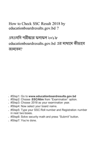 How to Check SSC Result 2018 by
educationboardresults.gov.bd ?
এসএসসস পেীক্ষাে ফলাফল ২০১৮
educationboardresults.gov.bd এে মাধ্যবম কীভাবে
জানবেন?
.
 #Step1: Go to www.educationboardresults.gov.bd
 #Step2: Choose SSC/Alim from “Examination” option.
 #Step3: Choose 2018 as your examination year.
 #Step4: Now select your board name.
 #Step5: Type your SSC Roll number and Registration number
in next two boxes.
 #Step6: Solve security math and press “Submit” button.
 #Step7: You’re done.
 
