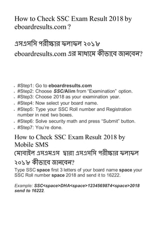 How to Check SSC Exam Result 2018 by
eboardresults.com ?
এসএসসস পেীক্ষাে ফলাফল ২০১৮
eboardresults.com এে মাধ্যবম কীভাবে জানবেন?
 #Step1: Go to eboardresults.com
 #Step2: Choose SSC/Alim from “Examination” option.
 #Step3: Choose 2018 as your examination year.
 #Step4: Now select your board name.
 #Step5: Type your SSC Roll number and Registration
number in next two boxes.
 #Step6: Solve security math and press “Submit” button.
 #Step7: You’re done.
How to Check SSC Exam Result 2018 by
Mobile SMS
রমাোইল এসএমএস দ্বাো এসএসসস পেীক্ষাে ফলাফল
২০১৮ কীভাবে জানবেন?
Type SSC space first 3 letters of your board name space your
SSC Roll number space 2018 and send it to 16222.
Example: SSC<space>DHA<space>1234569874<space>2018
send to 16222.
 