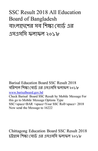 SSC Result 2018 All Education
Board of Bangladesh
োাংলাবেবেে সে সেক্ষা রোর্ড এে
এসএসসস ফলাফল ২০১৮
Barisal Education Board SSC Result 2018
েসেোল সেক্ষা রোর্ড এে এসএসসস ফলাফল ২০১৮
www.barisalboard.gov.bd
Check Barisal Board SSC Result by Mobile Message For
this go to Mobile Message Options Type
SSC<space>BAR <space>Your SSC Roll<space> 2018
Now send the Message to 16222
Chittagong Education Board SSC Result 2018
চট্টগ্রাম সেক্ষা রোর্ড এে এসএসসস ফলাফল ২০১৮
 