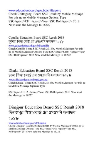 www.educationboard.gov.bd/chittagong
Check Chittagong Board SSC Result by Mobile Message
For this go to Mobile Message Options Type
SSC<space>CHI <space>Your SSC Roll<space> 2018
Now send the Message to 16222
Comilla Education Board SSC Result 2018
কুসমল্লা সেক্ষা রোর্ড এে এসএসসস ফলাফল ২০১৮
www.educationboard.gov.bd/comilla
Check Comilla Board SSC Result 2018 by Mobile Message For this
go to Mobile Message Options Type SSC<space>COM <space>Your
SSC Roll<space> 2018 Now send the Message to 16222
Dhaka Education Board SSC Result 2018
ঢাকা সেক্ষা রোর্ড এে এসএসসস ফলাফল ২০১৮
www.dhakaeducationboard.gov.bd
Check Dhaka Board SSC Result 2018 by Mobile Message For this go
to Mobile Message Options Type
SSC<space>DHA <space>Your SSC Roll<space> 2018 Now send
the Message to 16222
Dinajpur Education Board SSC Result 2018
সেনাজপুে সেক্ষা রোর্ড এে এসএসসস ফলাফল
২০১৮
www.educationboard.gov.bd/dinajpur
Check Dinajpur Board SSC Result 2018 by Mobile Message For this go to
Mobile Message Options Type SSC<space>DIN <space>Your SSC
Roll<space> 2018 Now send the Message to 16222
 