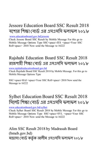 Jessore Education Board SSC Result 2018
যবোে সেক্ষা রোর্ড এে এসএসসস ফলাফল ২০১৮
www.educationboard.gov.bd/jessore
Check Jessore Board SSC Result by Mobile Message For this go to
Mobile Message Options Type SSC<space>JES <space>Your SSC
Roll<space> 2018 Now send the Message to 16222
Rajshahi Education Board SSC Result 2018
োজোহী সেক্ষা রোর্ড এে এসএসসস ফলাফল ২০১৮
www.rajshahieducationboard.gov.bd
Check Rajshahi Board SSC Result 2018 by Mobile Message. For this go to
Mobile Message Options Type
SSC<space>RAJ <space>Your SSC Roll<space> 2018 Now send the
Message to 16222
Sylhet Education Board SSC Result 2018
সসবলট সেক্ষা রোর্ড এে এসএসসস ফলাফল ২০১৮
www.educationboard.gov.bd/sylhet
Check Sylhet Board SSC Result 2018 by Mobile Message For this go to
Mobile Message Options Type SSC<space>SYL <space>Your SSC
Roll<space> 2018 Now send the Message to 16222
Alim SSC Result 2018 by Madrasah Board
(bmeb.gov.bd)
মাদ্রাসা রোর্ড কর্তড ক আলীম এসএসসস ফলাফল ২০১৮
 